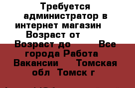 Требуется администратор в интернет магазин.  › Возраст от ­ 22 › Возраст до ­ 40 - Все города Работа » Вакансии   . Томская обл.,Томск г.